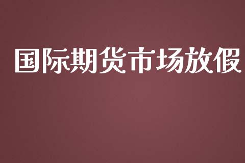 国际期货市场放假_https://wap.gongyisiwang.com_个股行情_第1张