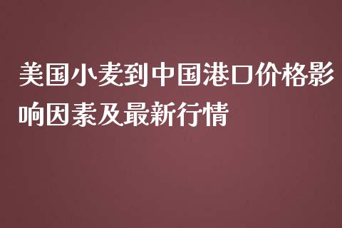 美国小麦到中国港口价格影响因素及最新行情_https://wap.gongyisiwang.com_个股行情_第1张