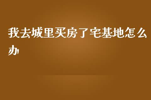 我去城里买房了宅基地怎么办_https://wap.gongyisiwang.com_个股行情_第1张