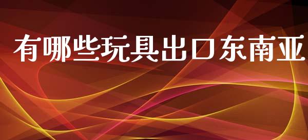 有哪些玩具出口东南亚_https://wap.gongyisiwang.com_金融科技_第1张