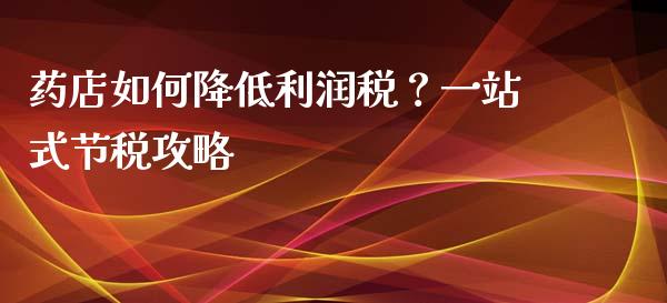 药店如何降低利润税？一站式节税攻略_https://wap.gongyisiwang.com_个股行情_第1张