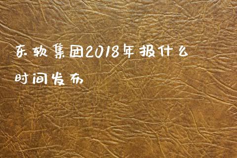 东软集团2018年报什么时间发布_https://wap.gongyisiwang.com_股市新闻_第1张