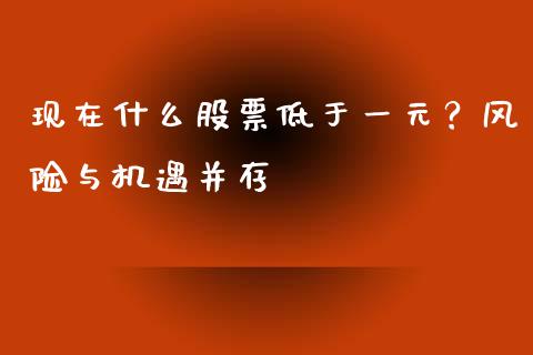 现在什么股票低于一元？风险与机遇并存_https://wap.gongyisiwang.com_大盘分析_第1张