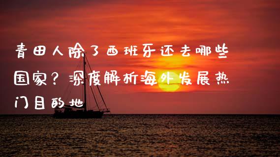 青田人除了西班牙还去哪些国家？深度解析海外发展热门目的地_https://wap.gongyisiwang.com_股市新闻_第1张