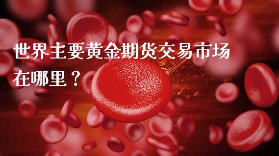 世界主要黄金期货交易市场在哪里？_https://wap.gongyisiwang.com_保险理财_第1张