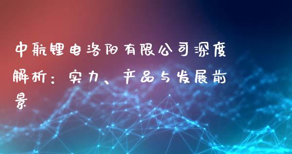 中航锂电洛阳有限公司深度解析：实力、产品与发展前景_https://wap.gongyisiwang.com_大盘分析_第1张