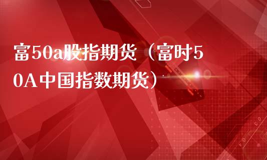 富50a股指期货（富时50A中国指数期货）_https://wap.gongyisiwang.com_个股行情_第1张