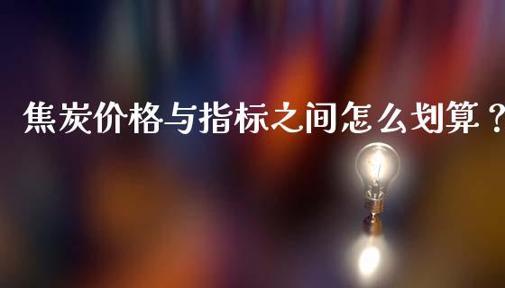焦炭价格与指标之间怎么划算？_https://wap.gongyisiwang.com_金融科技_第1张