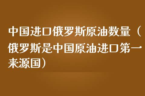 中国进口俄罗斯原油数量（俄罗斯是中国原油进口第一来源国）_https://wap.gongyisiwang.com_概念板块_第1张