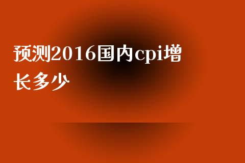 预测2016国内cpi增长多少_https://wap.gongyisiwang.com_概念板块_第1张