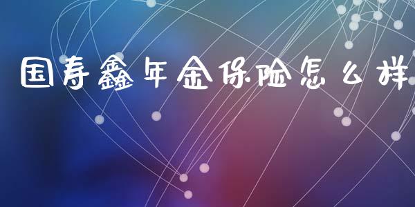 国寿鑫年金保险怎么样_https://wap.gongyisiwang.com_股市新闻_第1张