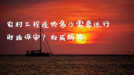 农村工程造价多少需要进行财政评审？权威解答_https://wap.gongyisiwang.com_个股行情_第1张