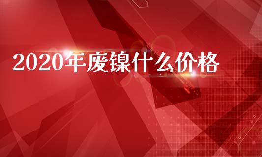 2020年废镍什么价格_https://wap.gongyisiwang.com_大盘分析_第1张