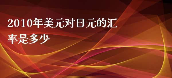 2010年美元对日元的汇率是多少_https://wap.gongyisiwang.com_美原油直播_第1张