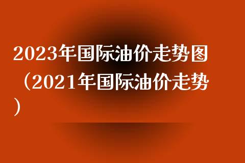 2023年国际油价走势图（2021年国际油价走势）_https://wap.gongyisiwang.com_美原油直播_第1张