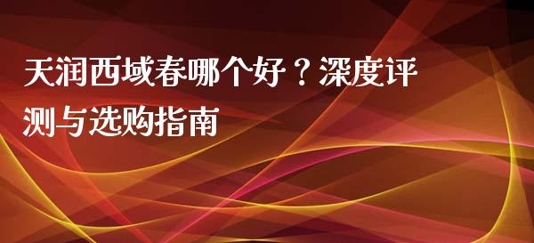 天润西域春哪个好？深度评测与选购指南_https://wap.gongyisiwang.com_保险理财_第1张