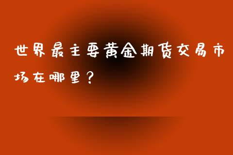 世界最主要黄金期货交易市场在哪里？_https://wap.gongyisiwang.com_保险理财_第1张