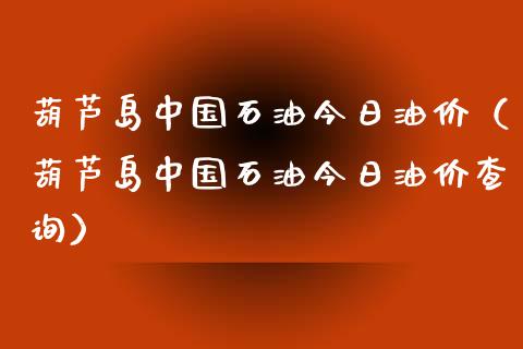 葫芦岛中国石油今日油价（葫芦岛中国石油今日油价查询）_https://wap.gongyisiwang.com_保险理财_第1张