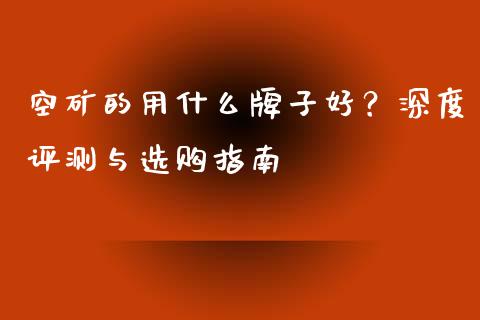 空矿的用什么牌子好？深度评测与选购指南_https://wap.gongyisiwang.com_概念板块_第1张