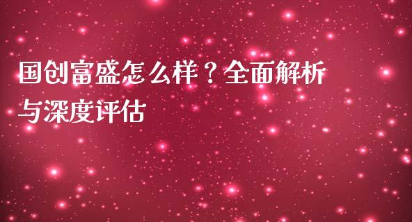 国创富盛怎么样？全面解析与深度评估_https://wap.gongyisiwang.com_大盘分析_第1张
