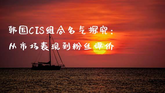 韩国CIS组合名气探究：从市场表现到粉丝评价_https://wap.gongyisiwang.com_金融科技_第1张