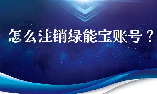 怎么注销绿能宝账号？_https://wap.gongyisiwang.com_保险理财_第1张