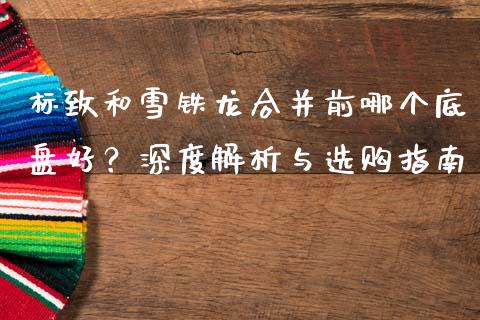 标致和雪铁龙合并前哪个底盘好？深度解析与选购指南_https://wap.gongyisiwang.com_个股行情_第1张