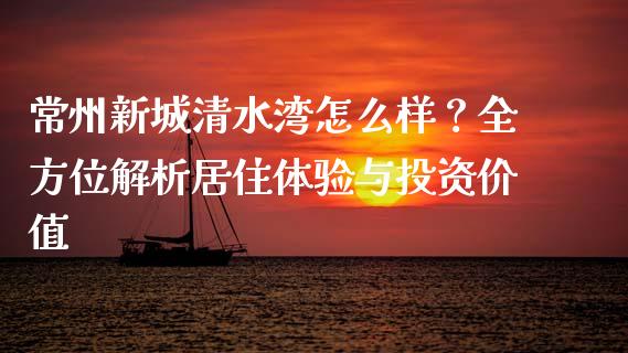 常州新城清水湾怎么样？全方位解析居住体验与投资价值_https://wap.gongyisiwang.com_美原油直播_第1张