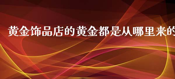 黄金饰品店的黄金都是从哪里来的_https://wap.gongyisiwang.com_保险理财_第1张