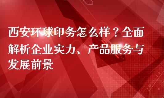 西安环球印务怎么样？全面解析企业实力、产品服务与发展前景_https://wap.gongyisiwang.com_股市新闻_第1张