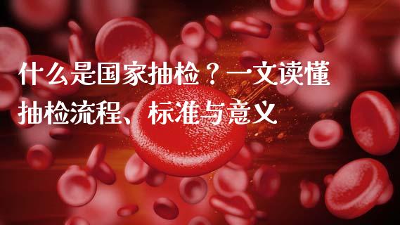 什么是国家抽检？一文读懂抽检流程、标准与意义_https://wap.gongyisiwang.com_个股行情_第1张